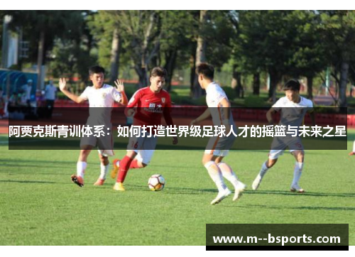 阿贾克斯青训体系:如何打造世界级足球人才的摇篮与未来之星 阿贾克斯青训体系:如何打造世界级足球人才的摇篮与未来之星