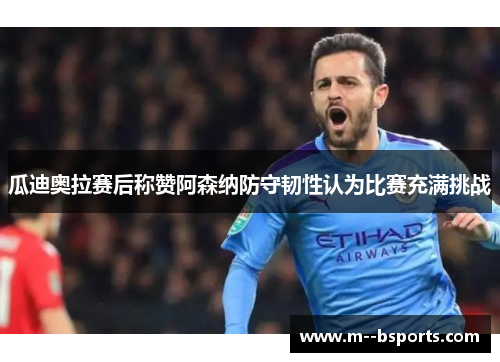 瓜迪奥拉赛后称赞阿森纳防守韧性认为比赛充满挑战