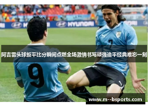 阿吉雷头球扳平比分瞬间点燃全场激情书写顽强追平经典难忘一刻