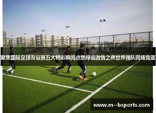 聚焦国际足球友谊赛五大精彩瞬间点燃绿茵激情之夜世界强队同场竞逐